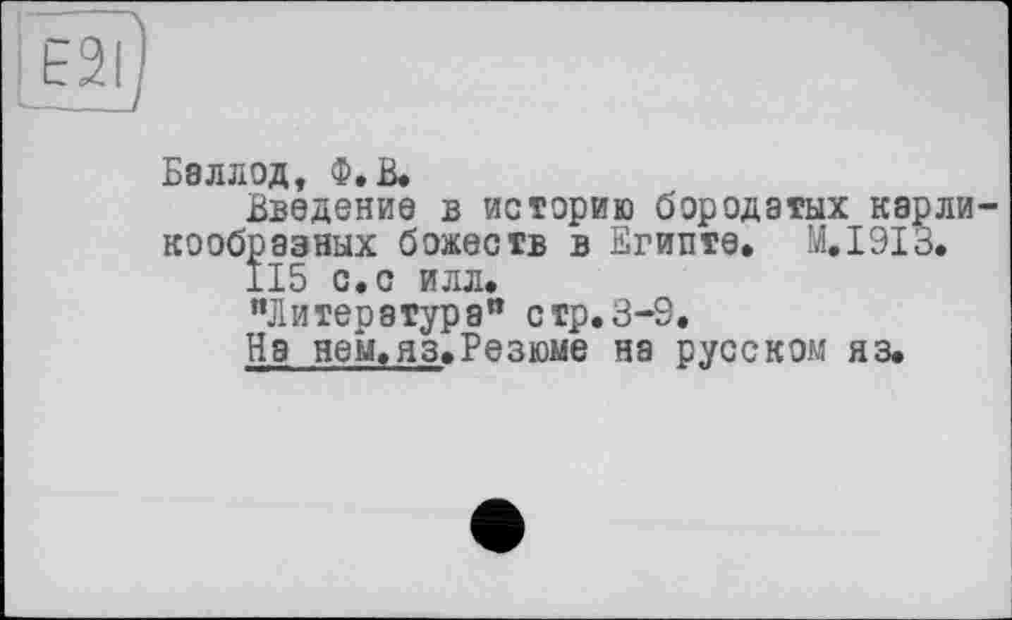 ﻿E2I
Баллод, Ф.В.
Введение в истерию бородатых карли кообразных божеств в Египте» М.І9ІЗ.
115 с.с илл.
"Литература” стр.3-9.
На нем.яз.Резюме на русском яз.